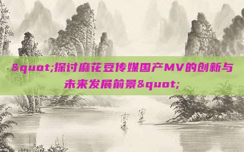 "探讨麻花豆传媒国产MV的创新与未来发展前景"